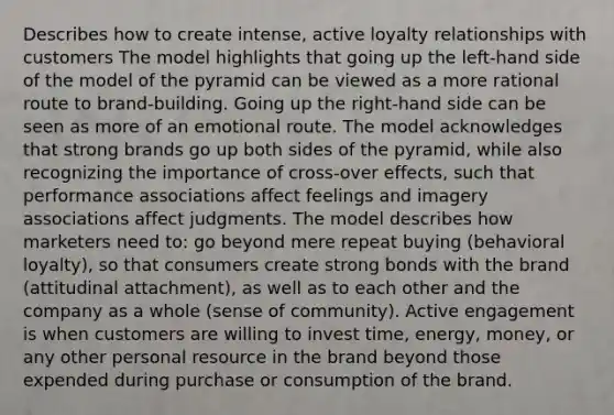 Describes how to create intense, active loyalty relationships with customers The model highlights that going up the left-hand side of the model of the pyramid can be viewed as a more rational route to brand-building. Going up the right-hand side can be seen as more of an emotional route. The model acknowledges that strong brands go up both sides of the pyramid, while also recognizing the importance of cross-over effects, such that performance associations affect feelings and imagery associations affect judgments. The model describes how marketers need to: go beyond mere repeat buying (behavioral loyalty), so that consumers create strong bonds with the brand (attitudinal attachment), as well as to each other and the company as a whole (sense of community). Active engagement is when customers are willing to invest time, energy, money, or any other personal resource in the brand beyond those expended during purchase or consumption of the brand.