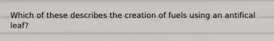 Which of these describes the creation of fuels using an antifical leaf?