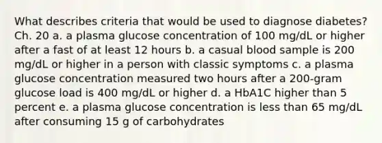 What describes criteria that would be used to diagnose diabetes? Ch. 20 a. a plasma glucose concentration of 100 mg/dL or higher after a fast of at least 12 hours b. a casual blood sample is 200 mg/dL or higher in a person with classic symptoms c. a plasma glucose concentration measured two hours after a 200-gram glucose load is 400 mg/dL or higher d. a HbA1C higher than 5 percent e. a plasma glucose concentration is less than 65 mg/dL after consuming 15 g of carbohydrates