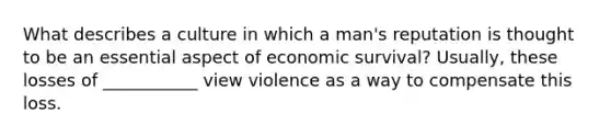 What describes a culture in which a man's reputation is thought to be an essential aspect of economic survival? Usually, these losses of ___________ view violence as a way to compensate this loss.