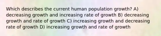 Which describes the current human population growth? A) decreasing growth and increasing rate of growth B) decreasing growth and rate of growth C) increasing growth and decreasing rate of growth D) increasing growth and rate of growth