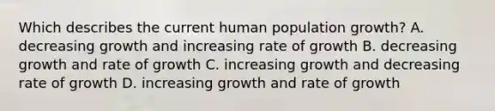 Which describes the current human population growth? A. decreasing growth and increasing rate of growth B. decreasing growth and rate of growth C. increasing growth and decreasing rate of growth D. increasing growth and rate of growth