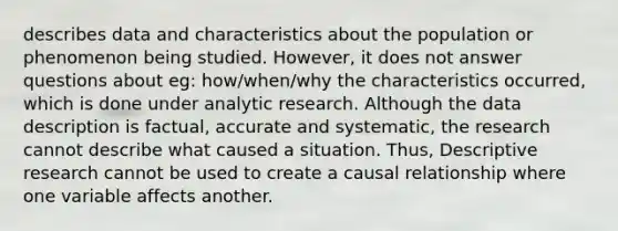 describes data and characteristics about the population or phenomenon being studied. However, it does not answer questions about eg: how/when/why the characteristics occurred, which is done under analytic research. Although the data description is factual, accurate and systematic, the research cannot describe what caused a situation. Thus, Descriptive research cannot be used to create a causal relationship where one variable affects another.