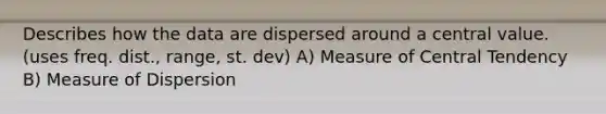 Describes how the data are dispersed around a central value. (uses freq. dist., range, st. dev) A) Measure of Central Tendency B) Measure of Dispersion