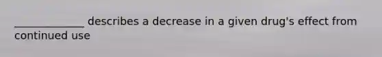 _____________ describes a decrease in a given drug's effect from continued use