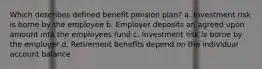 Which describes defined benefit pension plan? a. Investment risk is borne by the employee b. Employer deposits an agreed upon amount into the employees fund c. Investment risk is borne by the employer d. Retirement benefits depend on the individual account balance