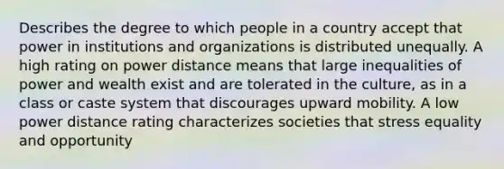 Describes the degree to which people in a country accept that power in institutions and organizations is distributed unequally. A high rating on power distance means that large inequalities of power and wealth exist and are tolerated in the culture, as in a class or caste system that discourages upward mobility. A low power distance rating characterizes societies that stress equality and opportunity