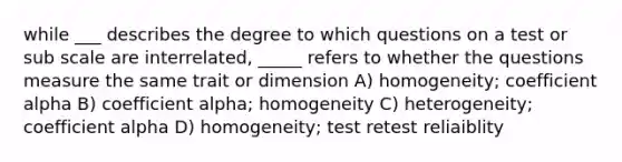 while ___ describes the degree to which questions on a test or sub scale are interrelated, _____ refers to whether the questions measure the same trait or dimension A) homogeneity; coefficient alpha B) coefficient alpha; homogeneity C) heterogeneity; coefficient alpha D) homogeneity; test retest reliaiblity