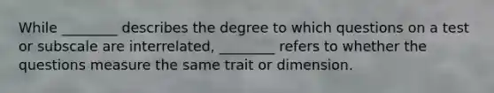 While ________ describes the degree to which questions on a test or subscale are interrelated, ________ refers to whether the questions measure the same trait or dimension.