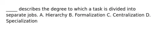 _____ describes the degree to which a task is divided into separate jobs. A. Hierarchy B. Formalization C. Centralization D. Specialization