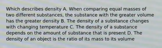 Which describes density A. When comparing equal masses of two different substances, the substance with the greater volume has the greater density B. The density of a substance changes with changing temperature C. The density of a substance depends on the amount of substance that is present D. The density of an object is the ratio of its mass to its volume