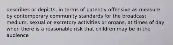 describes or depicts, in terms of patently offensive as measure by contemporary community standards for the broadcast medium, sexual or excretory activities or organs, at times of day when there is a reasonable risk that children may be in the audience