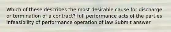 Which of these describes the most desirable cause for discharge or termination of a contract? full performance acts of the parties infeasibility of performance operation of law Submit answer