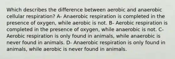 Which describes the difference between aerobic and anaerobic cellular respiration? A- Anaerobic respiration is completed in the presence of oxygen, while aerobic is not. B- Aerobic respiration is completed in the presence of oxygen, while anaerobic is not. C- Aerobic respiration is only found in animals, while anaerobic is never found in animals. D- Anaerobic respiration is only found in animals, while aerobic is never found in animals.