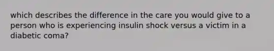 which describes the difference in the care you would give to a person who is experiencing insulin shock versus a victim in a diabetic coma?