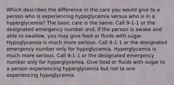 Which describes the difference in the care you would give to a person who is experiencing hypoglycemia versus who is in a hyperglycemia? The basic care is the same: Call 9-1-1 or the designated emergency number and, if the person is awake and able to swallow, you may give food or fluids with sugar. Hypoglycemia is much more serious. Call 9-1-1 or the designated emergency number only for hypoglycemia. Hyperglycemia is much more serious. Call 9-1-1 or the designated emergency number only for hyperglycemia. Give food or fluids with sugar to a person experiencing hyperglycemia but not to one experiencing hypoglycemia.