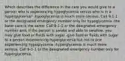 Which describes the difference in the care you would give to a person who is experiencing hypoglycemia versus who is in a hyperglycemia? -hypoglycemia is much more serious. Call 9-1-1 or the designated emergency number only for hypoglycemia -the basic care is the same: Call 9-1-1 or the designated emergency number and, if the person is awake and able to swallow, you may give food or fluids with sugar -give food or fluids with sugar to a person experiencing hyperglycemia but not to one experiencing hypoglycemia -hyperglycemia is much more serious. Call 9-1-1 or the designated emergency number only for hyperglycemia.