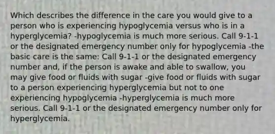 Which describes the difference in the care you would give to a person who is experiencing hypoglycemia versus who is in a hyperglycemia? -hypoglycemia is much more serious. Call 9-1-1 or the designated emergency number only for hypoglycemia -the basic care is the same: Call 9-1-1 or the designated emergency number and, if the person is awake and able to swallow, you may give food or fluids with sugar -give food or fluids with sugar to a person experiencing hyperglycemia but not to one experiencing hypoglycemia -hyperglycemia is much more serious. Call 9-1-1 or the designated emergency number only for hyperglycemia.