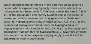 Which describes the difference in the care you would give to a person who is experiencing hypoglycemia versus who is in a hyperglycemia? Select one: A. The basic care is the same: Call 9-1-1 or the designated emergency number and, if the person is awake and able to swallow, you may give food or fluids with sugar. B. Hyperglycemia is much more serious. Call 9-1-1 or the designated emergency number only for hyperglycemia. C. Hypoglycemia is much more serious. Call 9-1-1 or the designated emergency number only for hypoglycemia. D. Give food or fluids with sugar to a person experiencing hyperglycemia but not to one experiencing hypoglycemia.