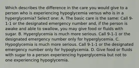 Which describes the difference in the care you would give to a person who is experiencing hypoglycemia versus who is in a hyperglycemia? Select one: A. The basic care is the same: Call 9-1-1 or the designated emergency number and, if the person is awake and able to swallow, you may give food or fluids with sugar. B. Hyperglycemia is much more serious. Call 9-1-1 or the designated emergency number only for hyperglycemia. C. Hypoglycemia is much more serious. Call 9-1-1 or the designated emergency number only for hypoglycemia. D. Give food or fluids with sugar to a person experiencing hyperglycemia but not to one experiencing hypoglycemia.