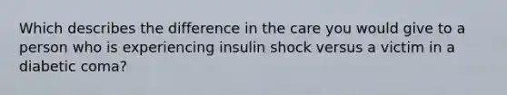 Which describes the difference in the care you would give to a person who is experiencing insulin shock versus a victim in a diabetic coma?