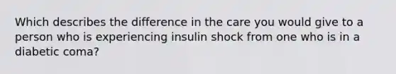 Which describes the difference in the care you would give to a person who is experiencing insulin shock from one who is in a diabetic coma?