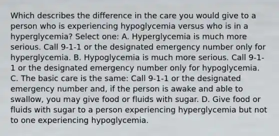 Which describes the difference in the care you would give to a person who is experiencing hypoglycemia versus who is in a hyperglycemia? Select one: A. Hyperglycemia is much more serious. Call 9-1-1 or the designated emergency number only for hyperglycemia. B. Hypoglycemia is much more serious. Call 9-1-1 or the designated emergency number only for hypoglycemia. C. The basic care is the same: Call 9-1-1 or the designated emergency number and, if the person is awake and able to swallow, you may give food or fluids with sugar. D. Give food or fluids with sugar to a person experiencing hyperglycemia but not to one experiencing hypoglycemia.