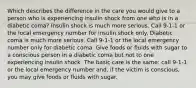 Which describes the difference in the care you would give to a person who is experiencing insulin shock from one who is in a diabetic coma? Insulin shock is much more serious. Call 9-1-1 or the local emergency number for insulin shock only. Diabetic coma is much more serious. Call 9-1-1 or the local emergency number only for diabetic coma. Give foods or fluids with sugar to a conscious person in a diabetic coma but not to one experiencing insulin shock. The basic care is the same: call 9-1-1 or the local emergency number and, if the victim is conscious, you may give foods or fluids with sugar.