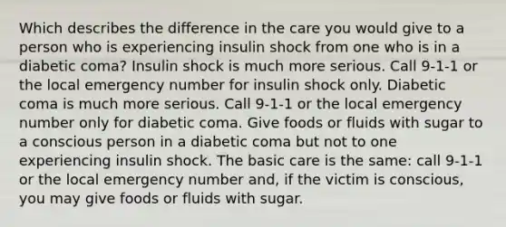 Which describes the difference in the care you would give to a person who is experiencing insulin shock from one who is in a diabetic coma? Insulin shock is much more serious. Call 9-1-1 or the local emergency number for insulin shock only. Diabetic coma is much more serious. Call 9-1-1 or the local emergency number only for diabetic coma. Give foods or fluids with sugar to a conscious person in a diabetic coma but not to one experiencing insulin shock. The basic care is the same: call 9-1-1 or the local emergency number and, if the victim is conscious, you may give foods or fluids with sugar.