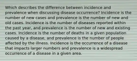 Which describes the difference between incidence and prevalence when discussing disease occurrence? Incidence is the number of new cases and prevalence is the number of new and old cases. Incidence is the number of diseases reported within the past year, and prevalence is the number of new and existing cases. Incidence is the number of deaths in a given population caused by a disease, and prevalence is the number of people affected by the illness. Incidence is the occurrence of a disease that impacts larger numbers and prevalence is a widespread occurrence of a disease in a given area.