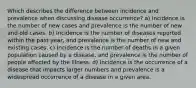 Which describes the difference between incidence and prevalence when discussing disease occurrence? a) Incidence is the number of new cases and prevalence is the number of new and old cases. b) Incidence is the number of diseases reported within the past year, and prevalence is the number of new and existing cases. c) Incidence is the number of deaths in a given population caused by a disease, and prevalence is the number of people affected by the illness. d) Incidence is the occurrence of a disease that impacts larger numbers and prevalence is a widespread occurrence of a disease in a given area.