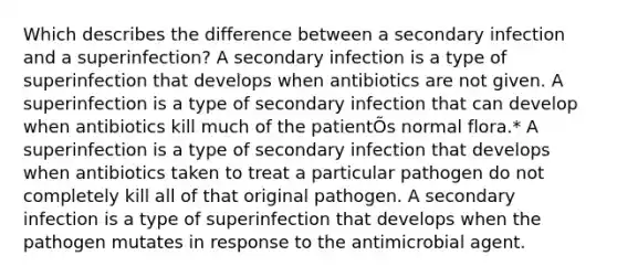 Which describes the difference between a secondary infection and a superinfection? A secondary infection is a type of superinfection that develops when antibiotics are not given. A superinfection is a type of secondary infection that can develop when antibiotics kill much of the patientÕs normal flora.* A superinfection is a type of secondary infection that develops when antibiotics taken to treat a particular pathogen do not completely kill all of that original pathogen. A secondary infection is a type of superinfection that develops when the pathogen mutates in response to the antimicrobial agent.