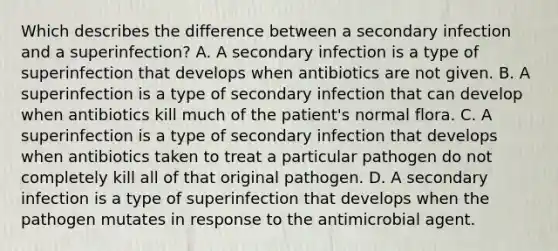 Which describes the difference between a secondary infection and a superinfection? A. A secondary infection is a type of superinfection that develops when antibiotics are not given. B. A superinfection is a type of secondary infection that can develop when antibiotics kill much of the patient's normal flora. C. A superinfection is a type of secondary infection that develops when antibiotics taken to treat a particular pathogen do not completely kill all of that original pathogen. D. A secondary infection is a type of superinfection that develops when the pathogen mutates in response to the antimicrobial agent.