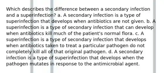 Which describes the difference between a secondary infection and a superinfection? a. A secondary infection is a type of superinfection that develops when antibiotics are not given. b. A superinfection is a type of secondary infection that can develop when antibiotics kill much of the patient's normal flora. c. A superinfection is a type of secondary infection that develops when antibiotics taken to treat a particular pathogen do not completely kill all of that original pathogen. d. A secondary infection is a type of superinfection that develops when the pathogen mutates in response to the antimicrobial agent.