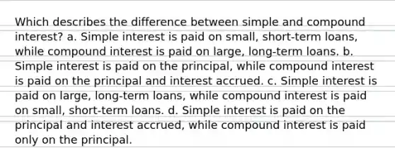 Which describes the difference between simple and compound interest? a. Simple interest is paid on small, short-term loans, while compound interest is paid on large, long-term loans. b. Simple interest is paid on the principal, while compound interest is paid on the principal and interest accrued. c. Simple interest is paid on large, long-term loans, while compound interest is paid on small, short-term loans. d. Simple interest is paid on the principal and interest accrued, while compound interest is paid only on the principal.