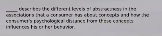 ​_____ describes the different levels of abstractness in the associations that a consumer has about concepts and how the consumer's psychological distance from these concepts influences his or her behavior.