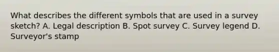 What describes the different symbols that are used in a survey sketch? A. Legal description B. Spot survey C. Survey legend D. Surveyor's stamp