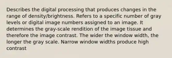 Describes the digital processing that produces changes in the range of density/brightness. Refers to a specific number of gray levels or digital image numbers assigned to an image. It determines the gray-scale rendition of the image tissue and therefore the image contrast. The wider the window width, the longer the gray scale. Narrow window widths produce high contrast