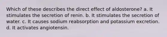 Which of these describes the direct effect of aldosterone? a. It stimulates the secretion of renin. b. It stimulates the secretion of water. c. It causes sodium reabsorption and potassium excretion. d. It activates angiotensin.