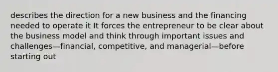 describes the direction for a new business and the financing needed to operate it It forces the entrepreneur to be clear about the business model and think through important issues and challenges—financial, competitive, and managerial—before starting out