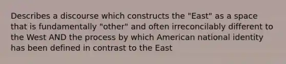 Describes a discourse which constructs the "East" as a space that is fundamentally "other" and often irreconcilably different to the West AND the process by which American national identity has been defined in contrast to the East