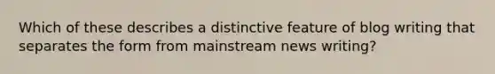 Which of these describes a distinctive feature of blog writing that separates the form from mainstream news writing?