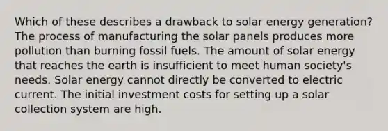 Which of these describes a drawback to solar energy generation? The process of manufacturing the solar panels produces more pollution than burning fossil fuels. The amount of solar energy that reaches the earth is insufficient to meet human society's needs. Solar energy cannot directly be converted to electric current. The initial investment costs for setting up a solar collection system are high.