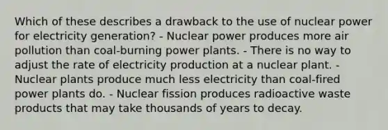 Which of these describes a drawback to the use of nuclear power for electricity generation? - Nuclear power produces more air pollution than coal-burning power plants. - There is no way to adjust the rate of electricity production at a nuclear plant. - Nuclear plants produce much less electricity than coal-fired power plants do. - Nuclear fission produces radioactive waste products that may take thousands of years to decay.