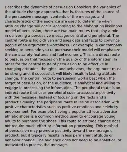 Describes the dynamics of persuasion Considers the variables of the attitude change approach—that is, features of the source of the persuasive message, contents of the message, and characteristics of the audience are used to determine when attitude change will occur. According to the elaboration likelihood model of persuasion, there are two main routes that play a role in delivering a persuasive message: central and peripheral. The central route is logic-driven and uses data and facts to convince people of an argument's worthiness. For example, a car company seeking to persuade you to purchase their model will emphasize the car's safety features and fuel economy. This is a direct route to persuasion that focuses on the quality of the information. In order for the central route of persuasion to be effective in changing attitudes, thoughts, and behaviors, the argument must be strong and, if successful, will likely result in lasting attitude change. The central route to persuasion works best when the target of persuasion, or the audience, is analytical and willing to engage in processing the information. The peripheral route is an indirect route that uses peripheral cues to associate positivity with the message. Instead of focusing on the facts and a product's quality, the peripheral route relies on association with positive characteristics such as positive emotions and celebrity endorsement. For example, having a popular athlete advertise athletic shoes is a common method used to encourage young adults to purchase the shoes. This route to attitude change does not require much effort or information processing. This method of persuasion may promote positivity toward the message or product, but it typically results in less permanent attitude or behavior change. The audience does not need to be analytical or motivated to process the message.