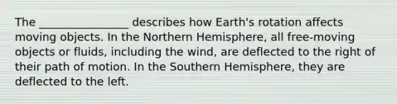 The ________________ describes how Earth's rotation affects moving objects. In the Northern Hemisphere, all free-moving objects or fluids, including the wind, are deflected to the right of their path of motion. In the Southern Hemisphere, they are deflected to the left.