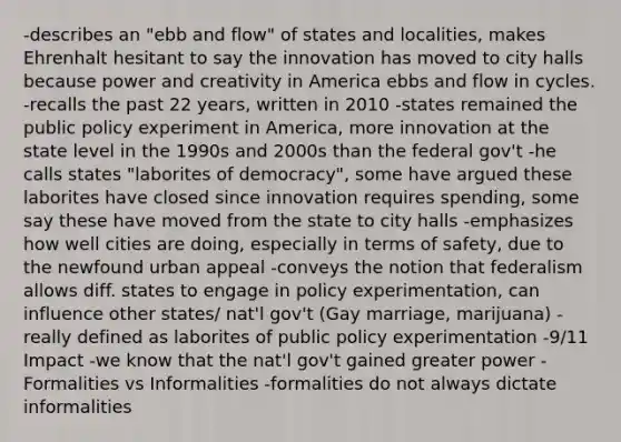 -describes an "ebb and flow" of states and localities, makes Ehrenhalt hesitant to say the innovation has moved to city halls because power and creativity in America ebbs and flow in cycles. -recalls the past 22 years, written in 2010 -states remained the public policy experiment in America, more innovation at the state level in the 1990s and 2000s than the federal gov't -he calls states "laborites of democracy", some have argued these laborites have closed since innovation requires spending, some say these have moved from the state to city halls -emphasizes how well cities are doing, especially in terms of safety, due to the newfound urban appeal -conveys the notion that federalism allows diff. states to engage in policy experimentation, can influence other states/ nat'l gov't (Gay marriage, marijuana) -really defined as laborites of public policy experimentation -9/11 Impact -we know that the nat'l gov't gained greater power -Formalities vs Informalities -formalities do not always dictate informalities