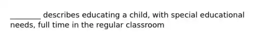 ________ describes educating a child, with special educational needs, full time in the regular classroom