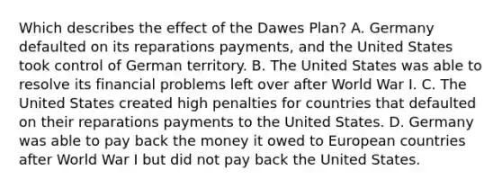 Which describes the effect of the Dawes Plan? A. Germany defaulted on its reparations payments, and the United States took control of German territory. B. The United States was able to resolve its financial problems left over after World War I. C. The United States created high penalties for countries that defaulted on their reparations payments to the United States. D. Germany was able to pay back the money it owed to European countries after World War I but did not pay back the United States.