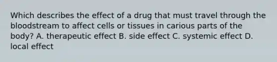 Which describes the effect of a drug that must travel through <a href='https://www.questionai.com/knowledge/k7oXMfj7lk-the-blood' class='anchor-knowledge'>the blood</a>stream to affect cells or tissues in carious parts of the body? A. therapeutic effect B. side effect C. systemic effect D. local effect